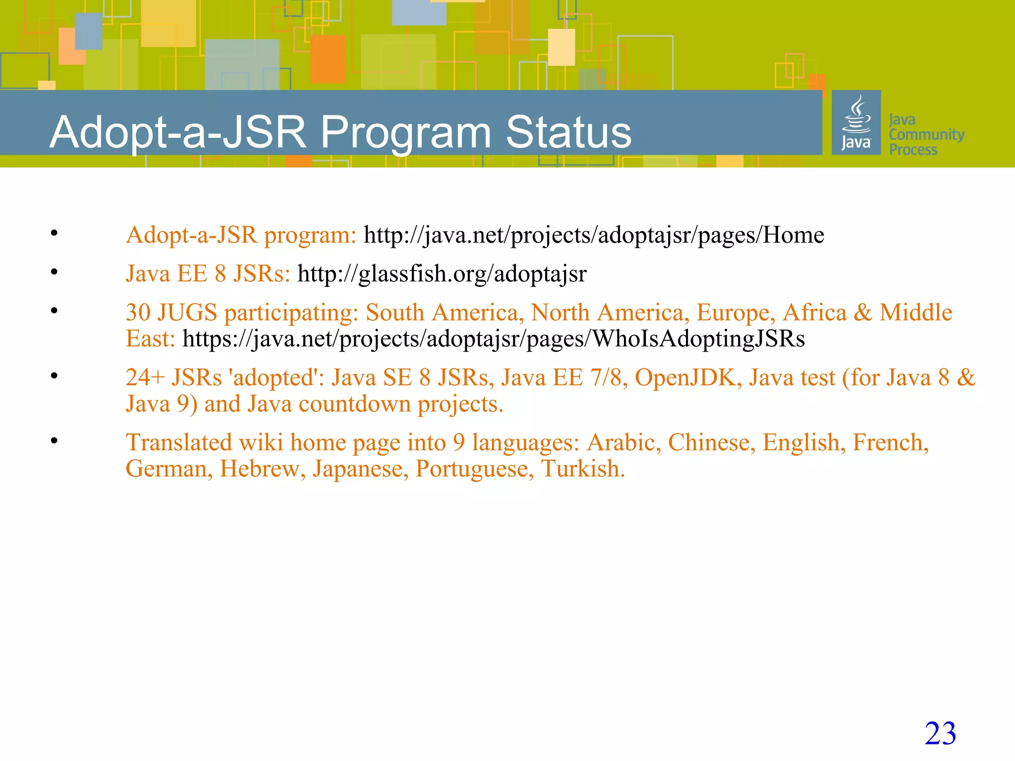 23
Adopt-a-JSR Program Status
• Adopt-a-JSR program: http://java.net/projects/adoptajsr/pages/Home
• Java EE 8 JSRs: http://glassfish.org/adoptajsr
• 30 JUGS participating: South America, North America, Europe, Africa & Middle
East: https://java.net/projects/adoptajsr/pages/WhoIsAdoptingJSRs
• 24+ JSRs 'adopted': Java SE 8 JSRs, Java EE 7/8, OpenJDK, Java test (for Java 8 &
Java 9) and Java countdown projects.
• Translated wiki home page into 9 languages: Arabic, Chinese, English, French,
German, Hebrew, Japanese, Portuguese, Turkish.
 