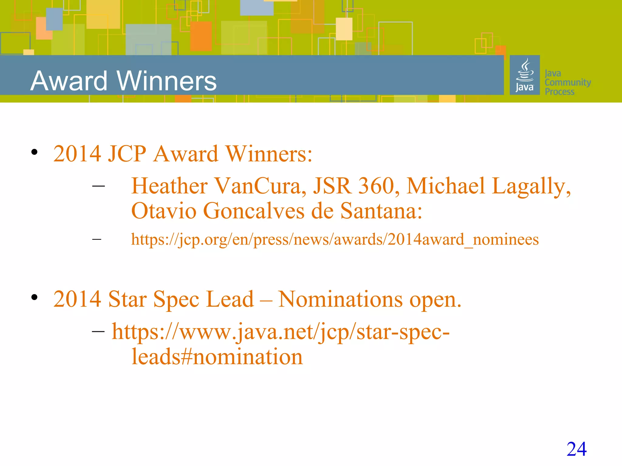 24
Award Winners
• 2014 JCP Award Winners:
– Heather VanCura, JSR 360, Michael Lagally,
Otavio Goncalves de Santana:
– https://jcp.org/en/press/news/awards/2014award_nominees
• 2014 Star Spec Lead – Nominations open.
– https://www.java.net/jcp/star-spec-
leads#nomination
 