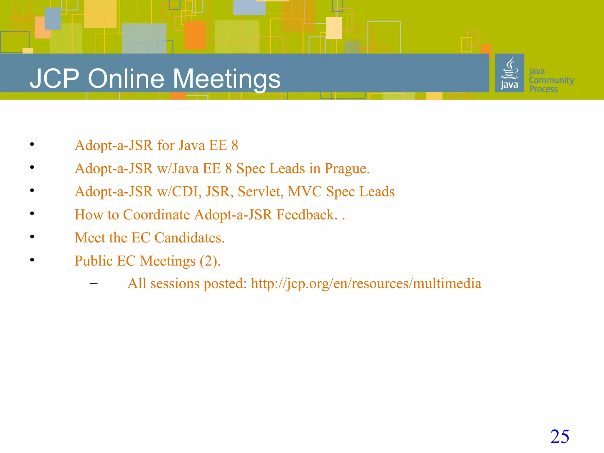 25
JCP Online Meetings
• Adopt-a-JSR for Java EE 8
• Adopt-a-JSR w/Java EE 8 Spec Leads in Prague.
• Adopt-a-JSR w/CDI, JSR, Servlet, MVC Spec Leads
• How to Coordinate Adopt-a-JSR Feedback. .
• Meet the EC Candidates.
• Public EC Meetings (2).
– All sessions posted: http://jcp.org/en/resources/multimedia
 