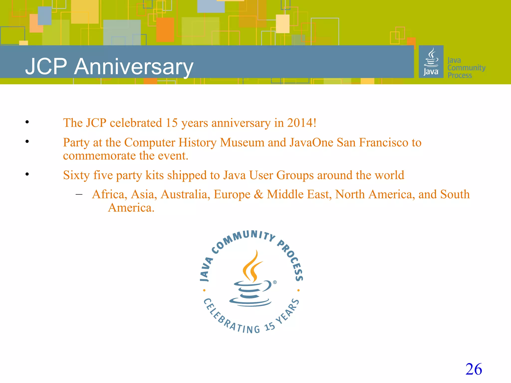 26
JCP Anniversary
• The JCP celebrated 15 years anniversary in 2014!
• Party at the Computer History Museum and JavaOne San Francisco to
commemorate the event.
• Sixty five party kits shipped to Java User Groups around the world
– Africa, Asia, Australia, Europe & Middle East, North America, and South
America.
 