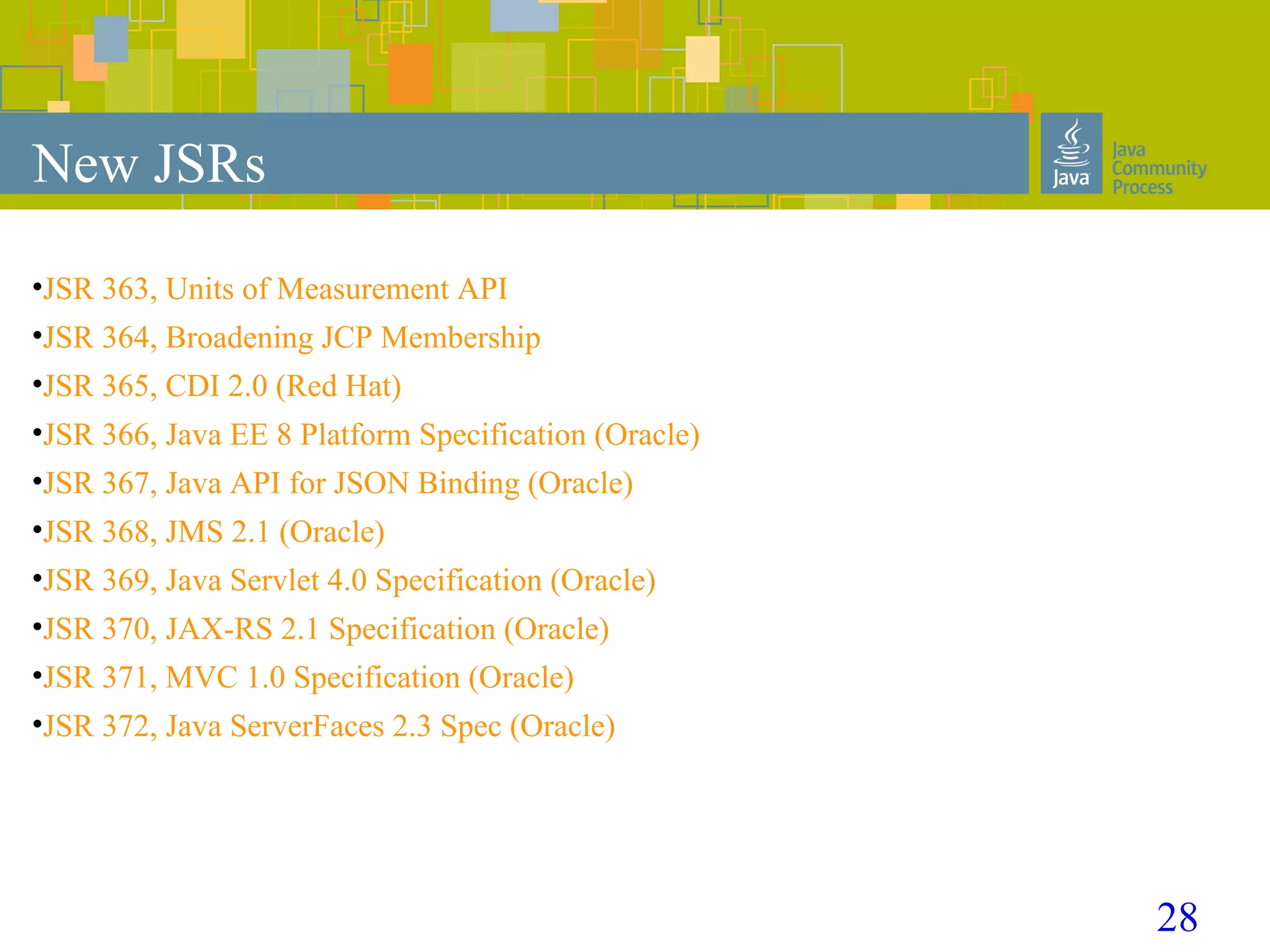 28
New JSRs
•JSR 363, Units of Measurement API
•JSR 364, Broadening JCP Membership
•JSR 365, CDI 2.0 (Red Hat)
•JSR 366, Java EE 8 Platform Specification (Oracle)
•JSR 367, Java API for JSON Binding (Oracle)
•JSR 368, JMS 2.1 (Oracle)
•JSR 369, Java Servlet 4.0 Specification (Oracle)
•JSR 370, JAX-RS 2.1 Specification (Oracle)
•JSR 371, MVC 1.0 Specification (Oracle)
•JSR 372, Java ServerFaces 2.3 Spec (Oracle)
 