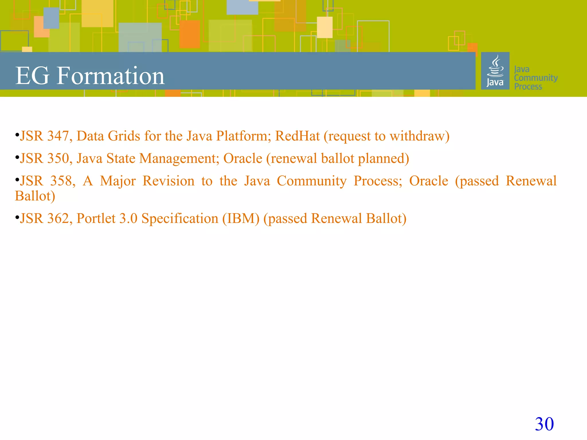 30
EG Formation
•JSR 347, Data Grids for the Java Platform; RedHat (request to withdraw)
•JSR 350, Java State Management; Oracle (renewal ballot planned)
•JSR 358, A Major Revision to the Java Community Process; Oracle (passed Renewal
Ballot)
•JSR 362, Portlet 3.0 Specification (IBM) (passed Renewal Ballot)
 