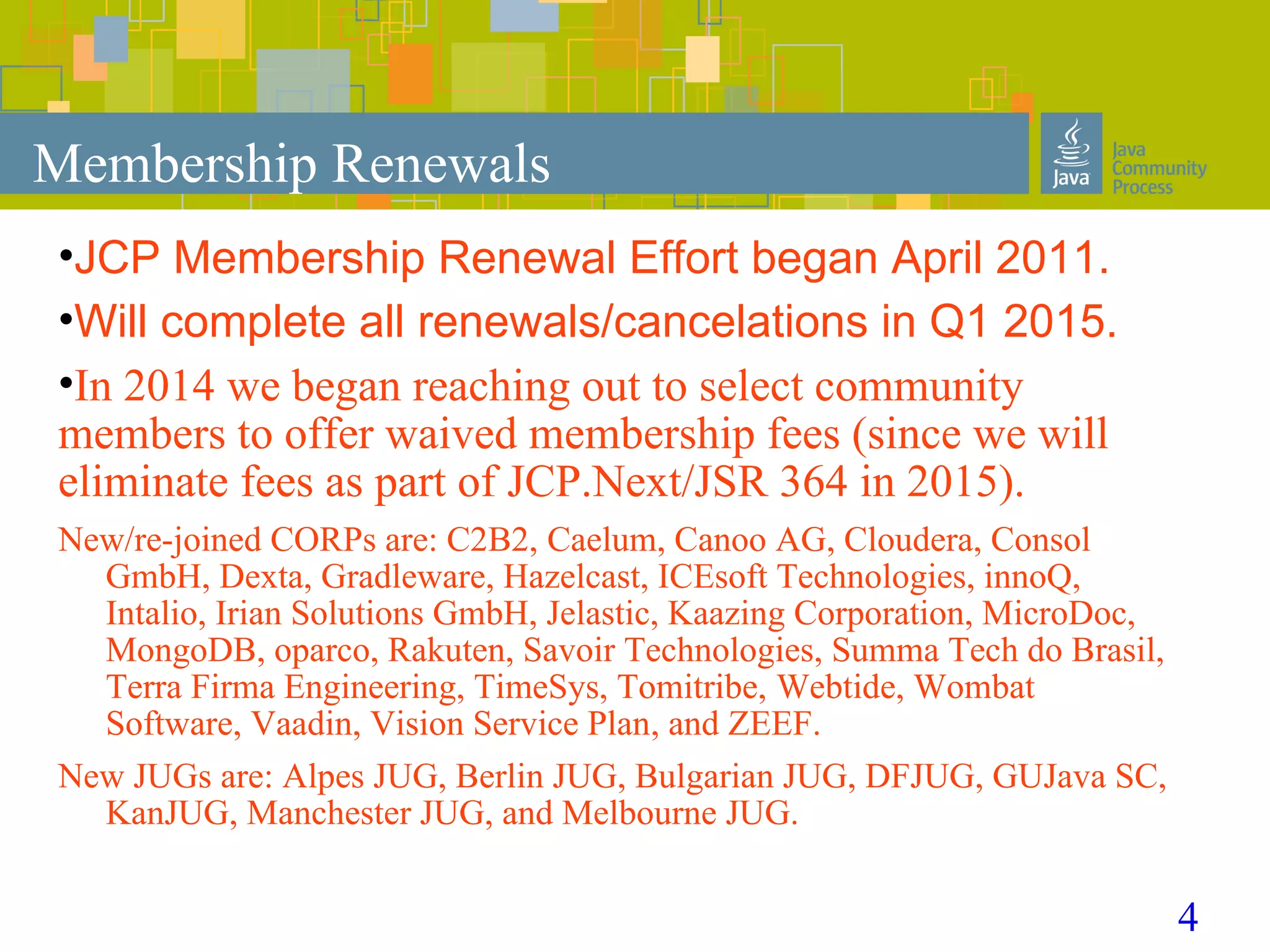 4
Membership Renewals
•JCP Membership Renewal Effort began April 2011.
•Will complete all renewals/cancelations in Q1 2015.
•In 2014 we began reaching out to select community
members to offer waived membership fees (since we will
eliminate fees as part of JCP.Next/JSR 364 in 2015).
New/re-joined CORPs are: C2B2, Caelum, Canoo AG, Cloudera, Consol
GmbH, Dexta, Gradleware, Hazelcast, ICEsoft Technologies, innoQ,
Intalio, Irian Solutions GmbH, Jelastic, Kaazing Corporation, MicroDoc,
MongoDB, oparco, Rakuten, Savoir Technologies, Summa Tech do Brasil,
Terra Firma Engineering, TimeSys, Tomitribe, Webtide, Wombat
Software, Vaadin, Vision Service Plan, and ZEEF.
New JUGs are: Alpes JUG, Berlin JUG, Bulgarian JUG, DFJUG, GUJava SC,
KanJUG, Manchester JUG, and Melbourne JUG.
 