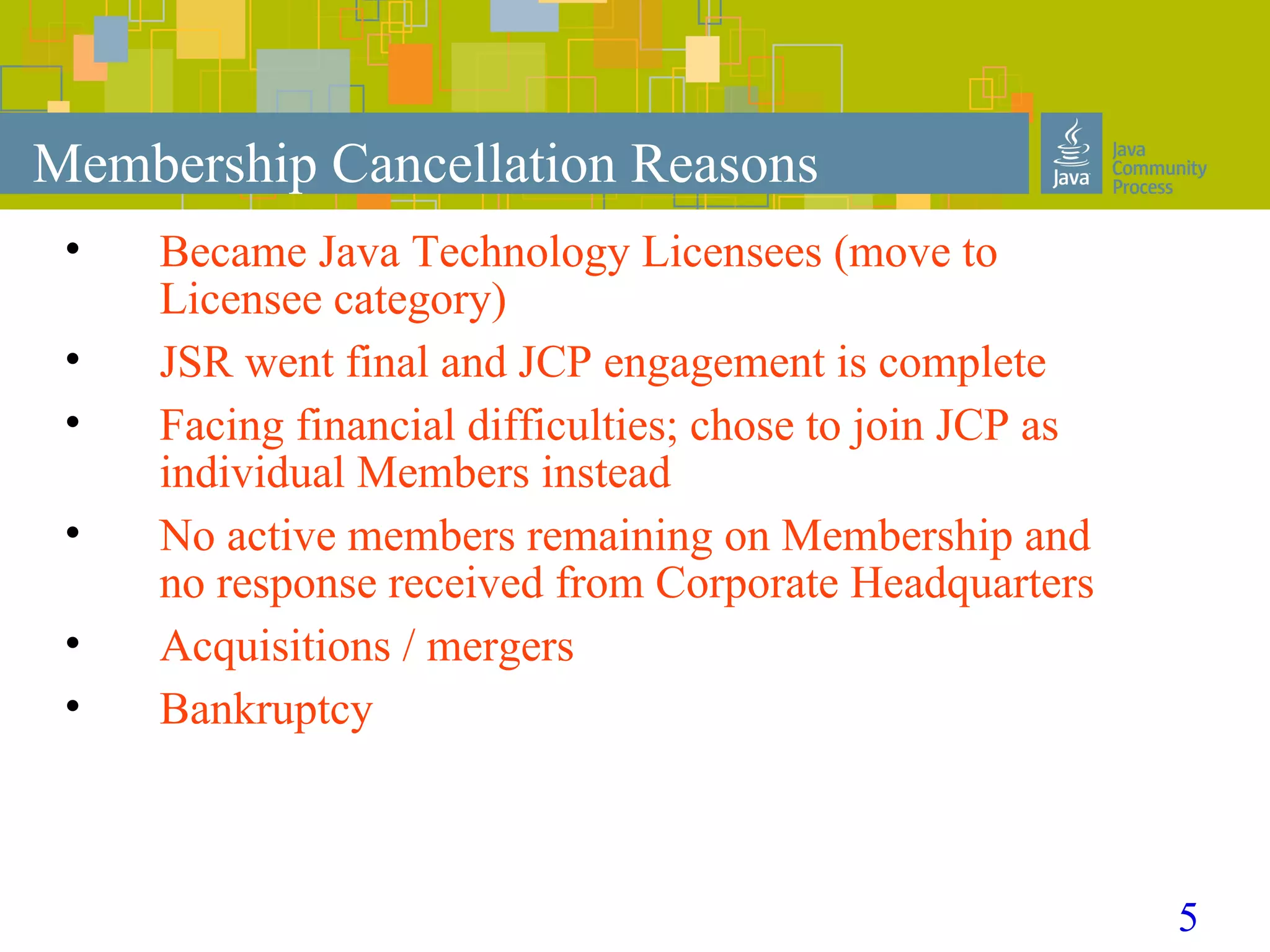 5
Membership Cancellation Reasons
• Became Java Technology Licensees (move to
Licensee category)
• JSR went final and JCP engagement is complete
• Facing financial difficulties; chose to join JCP as
individual Members instead
• No active members remaining on Membership and
no response received from Corporate Headquarters
• Acquisitions / mergers
• Bankruptcy
 