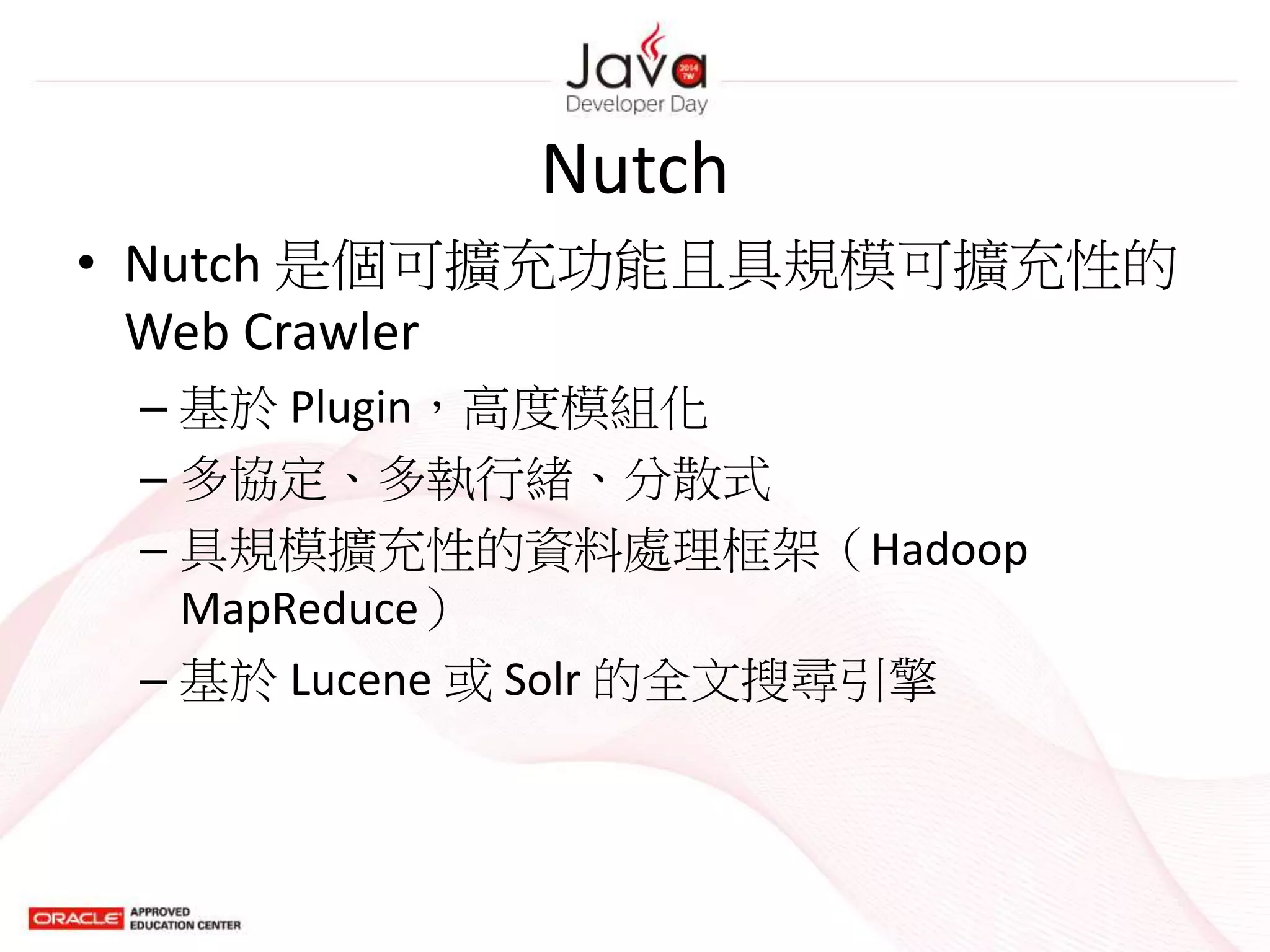 Nutch
• Nutch 是個可擴充功能且具規模可擴充性的
Web Crawler
– 基於 Plugin，高度模組化
– 多協定、多執行緒、分散式
– 具規模擴充性的資料處理框架（Hadoop
MapReduce）
– 基於 Lucene 或 Solr 的全文搜尋引擎
 