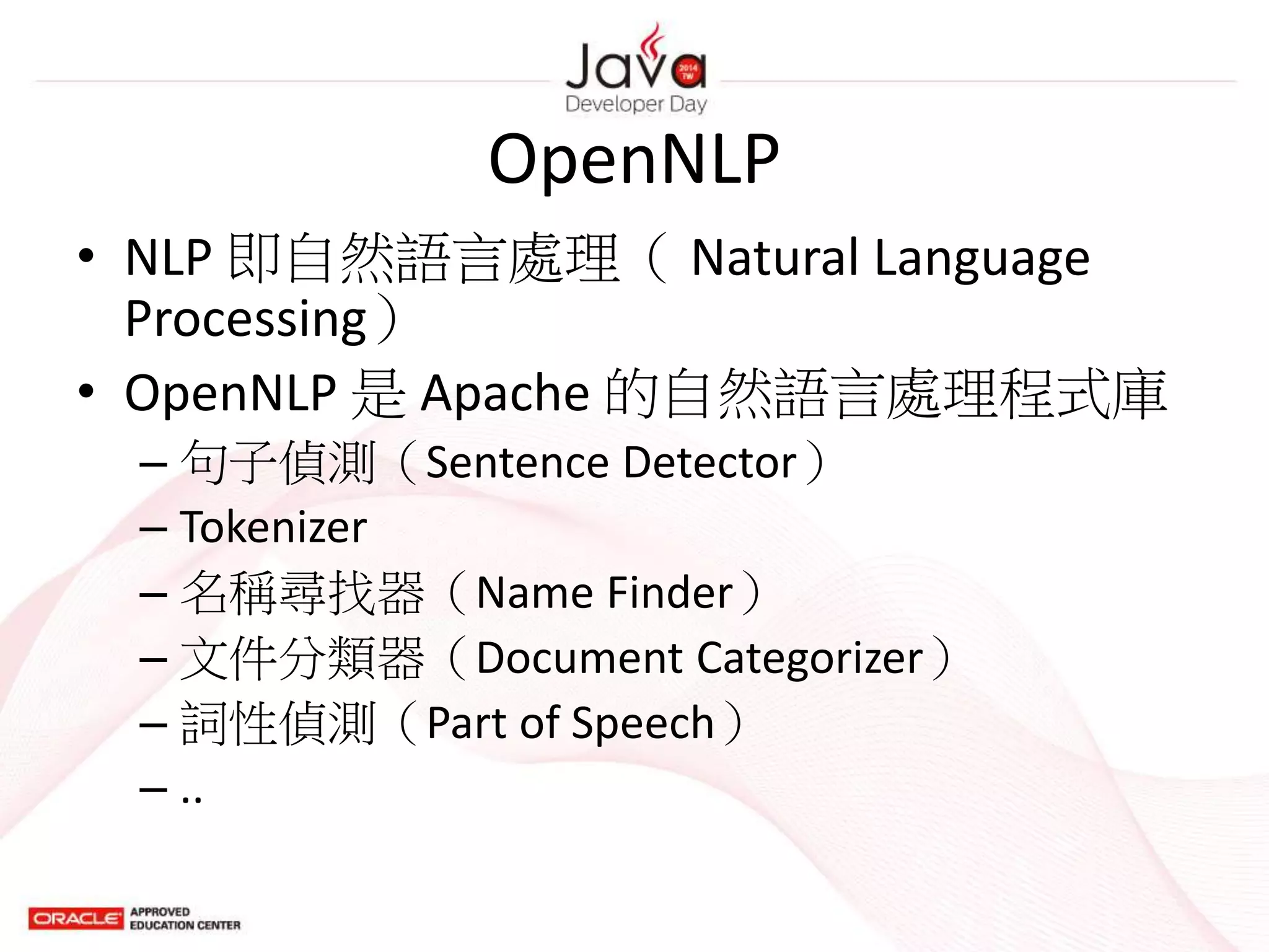 OpenNLP
• NLP 即自然語言處理（ Natural Language
Processing）
• OpenNLP 是 Apache 的自然語言處理程式庫
– 句子偵測（Sentence Detector）
– Tokenizer
– 名稱尋找器（Name Finder）
– 文件分類器（Document Categorizer）
– 詞性偵測（Part of Speech）
– ..
 
