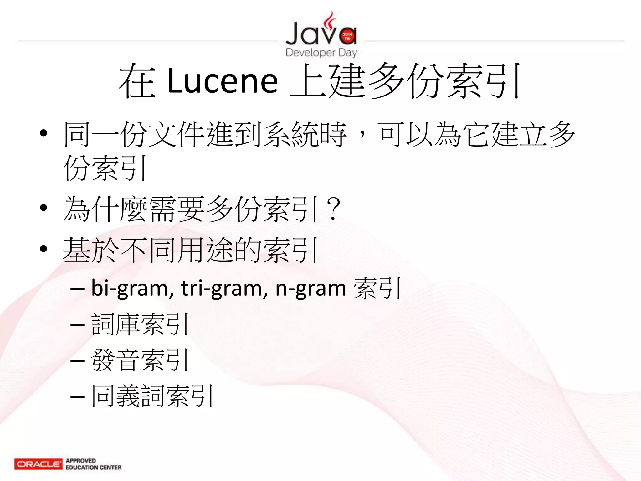 在 Lucene 上建多份索引
• 同一份文件進到系統時，可以為它建立多
份索引
• 為什麼需要多份索引？
• 基於不同用途的索引
– bi-gram, tri-gram, n-gram 索引
– 詞庫索引
– 發音索引
– 同義詞索引
 