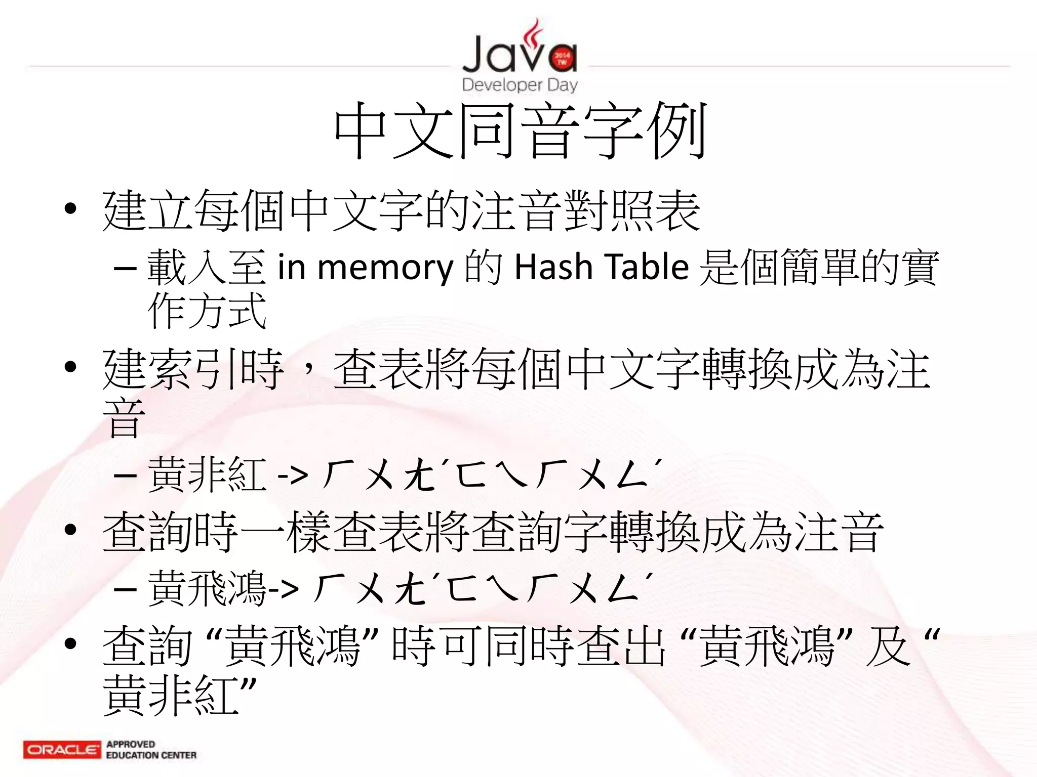 中文同音字例
• 建立每個中文字的注音對照表
– 載入至 in memory 的 Hash Table 是個簡單的實
作方式
• 建索引時，查表將每個中文字轉換成為注
音
– 黄非紅 -> ㄏㄨㄤˊㄈㄟㄏㄨㄥˊ
• 查詢時一樣查表將查詢字轉換成為注音
– 黄飛鴻-> ㄏㄨㄤˊㄈㄟㄏㄨㄥˊ
• 查詢 “黄飛鴻” 時可同時查出 “黄飛鴻” 及 “
黄非紅”
 