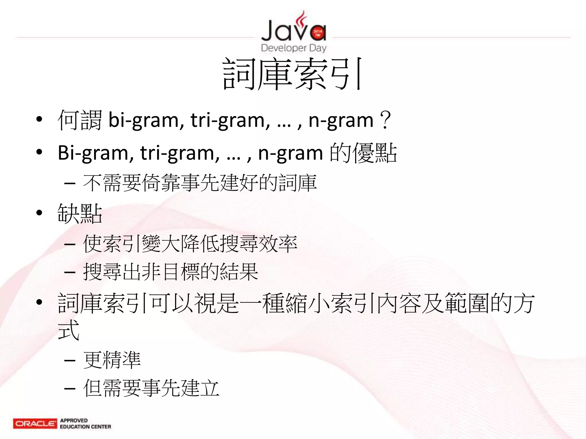 詞庫索引
• 何謂 bi-gram, tri-gram, … , n-gram？
• Bi-gram, tri-gram, … , n-gram 的優點
– 不需要倚靠事先建好的詞庫
• 缺點
– 使索引變大降低搜尋效率
– 搜尋出非目標的結果
• 詞庫索引可以視是一種縮小索引內容及範圍的方
式
– 更精準
– 但需要事先建立
 
