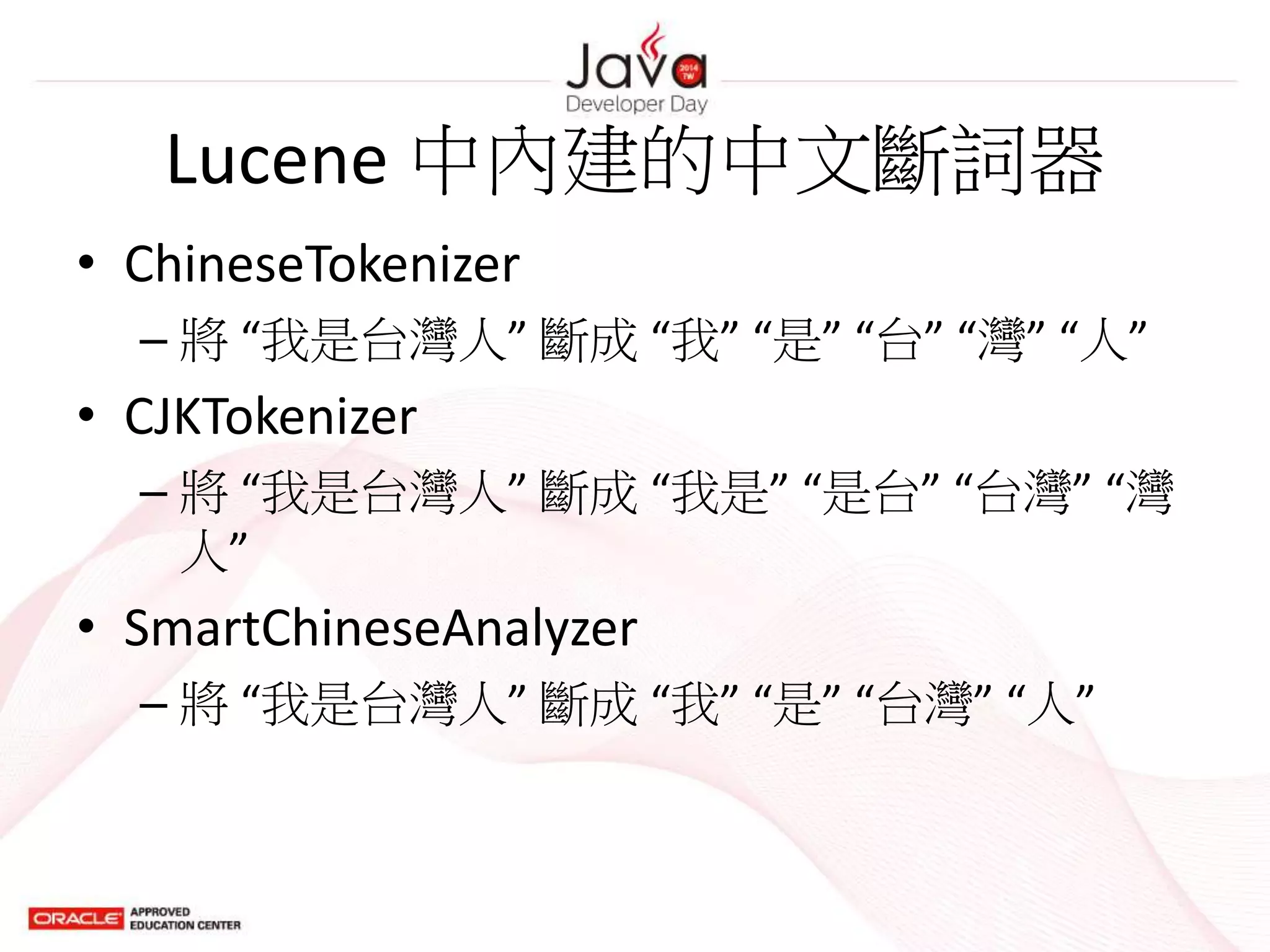Lucene 中內建的中文斷詞器
• ChineseTokenizer
– 將 “我是台灣人” 斷成 “我” “是” “台” “灣” “人”
• CJKTokenizer
– 將 “我是台灣人” 斷成 “我是” “是台” “台灣” “灣
人”
• SmartChineseAnalyzer
– 將 “我是台灣人” 斷成 “我” “是” “台灣” “人”
 