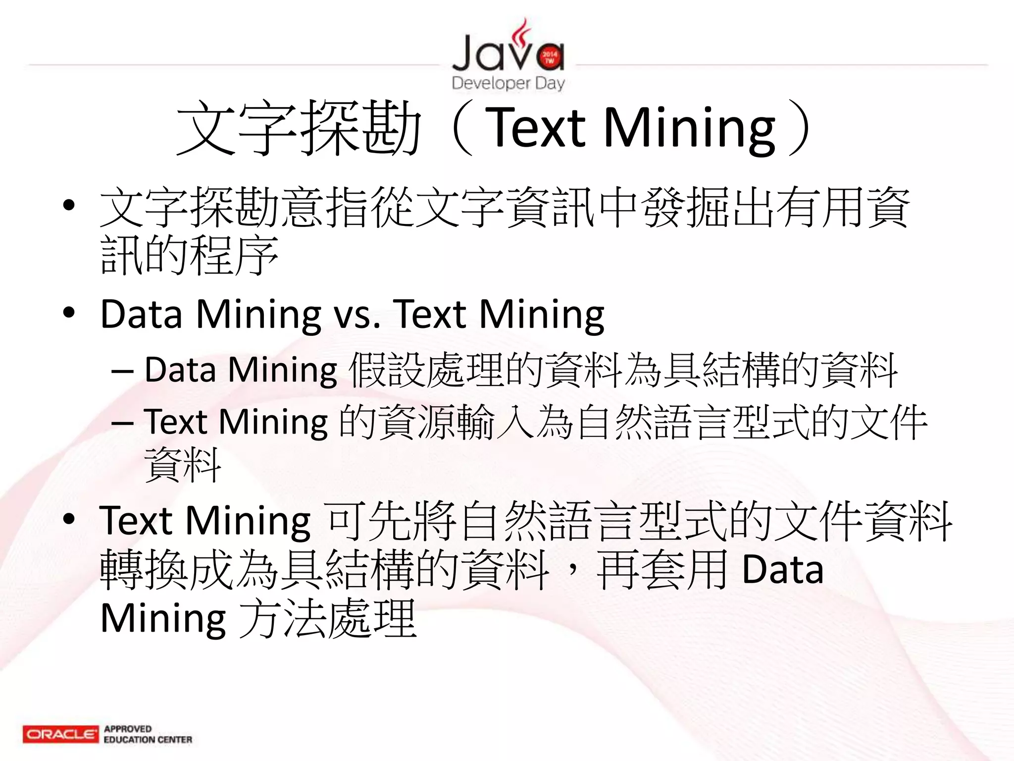 文字探勘（Text Mining）
• 文字探勘意指從文字資訊中發掘出有用資
訊的程序
• Data Mining vs. Text Mining
– Data Mining 假設處理的資料為具結構的資料
– Text Mining 的資源輸入為自然語言型式的文件
資料
• Text Mining 可先將自然語言型式的文件資料
轉換成為具結構的資料，再套用 Data
Mining 方法處理
 