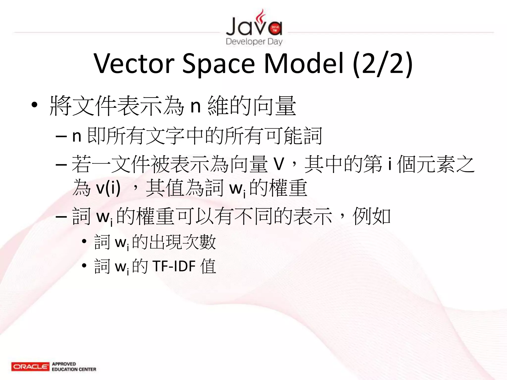 Vector Space Model (2/2)
• 將文件表示為 n 維的向量
– n 即所有文字中的所有可能詞
– 若一文件被表示為向量 V，其中的第 i 個元素之
為 v(i) ，其值為詞 wi 的權重
– 詞 wi 的權重可以有不同的表示，例如
• 詞 wi 的出現次數
• 詞 wi 的 TF-IDF 值
 