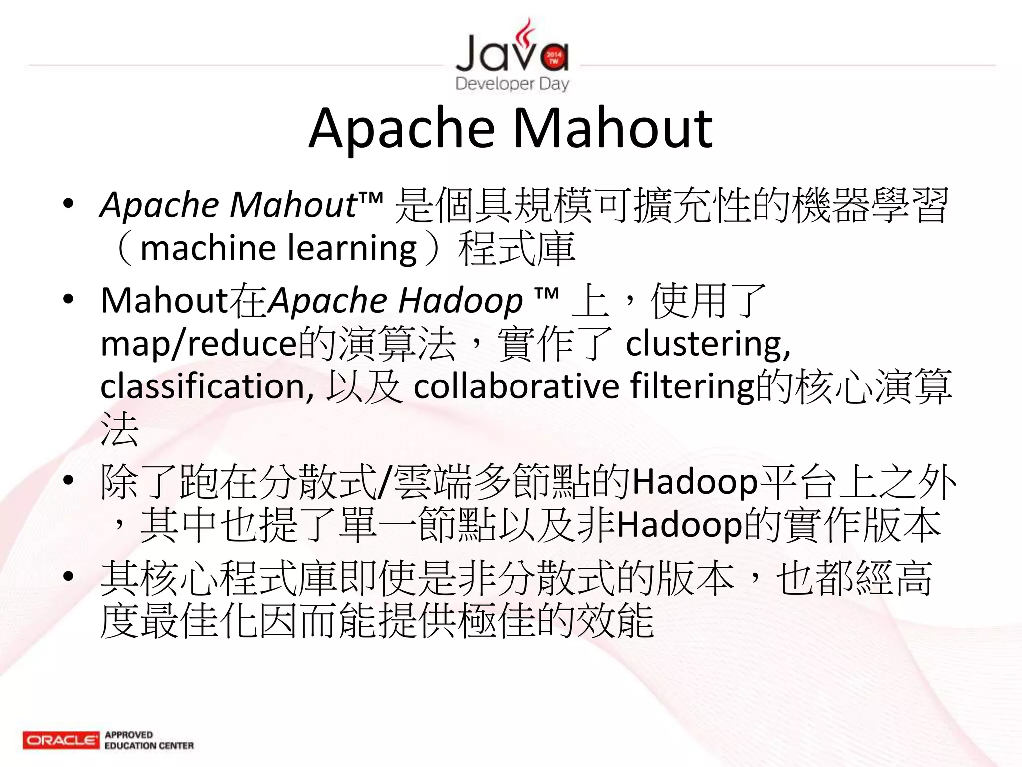 Apache Mahout
• Apache Mahout™ 是個具規模可擴充性的機器學習
（machine learning）程式庫
• Mahout在Apache Hadoop ™ 上，使用了
map/reduce的演算法，實作了 clustering,
classification, 以及 collaborative filtering的核心演算
法
• 除了跑在分散式/雲端多節點的Hadoop平台上之外
，其中也提了單一節點以及非Hadoop的實作版本
• 其核心程式庫即使是非分散式的版本，也都經高
度最佳化因而能提供極佳的效能
 