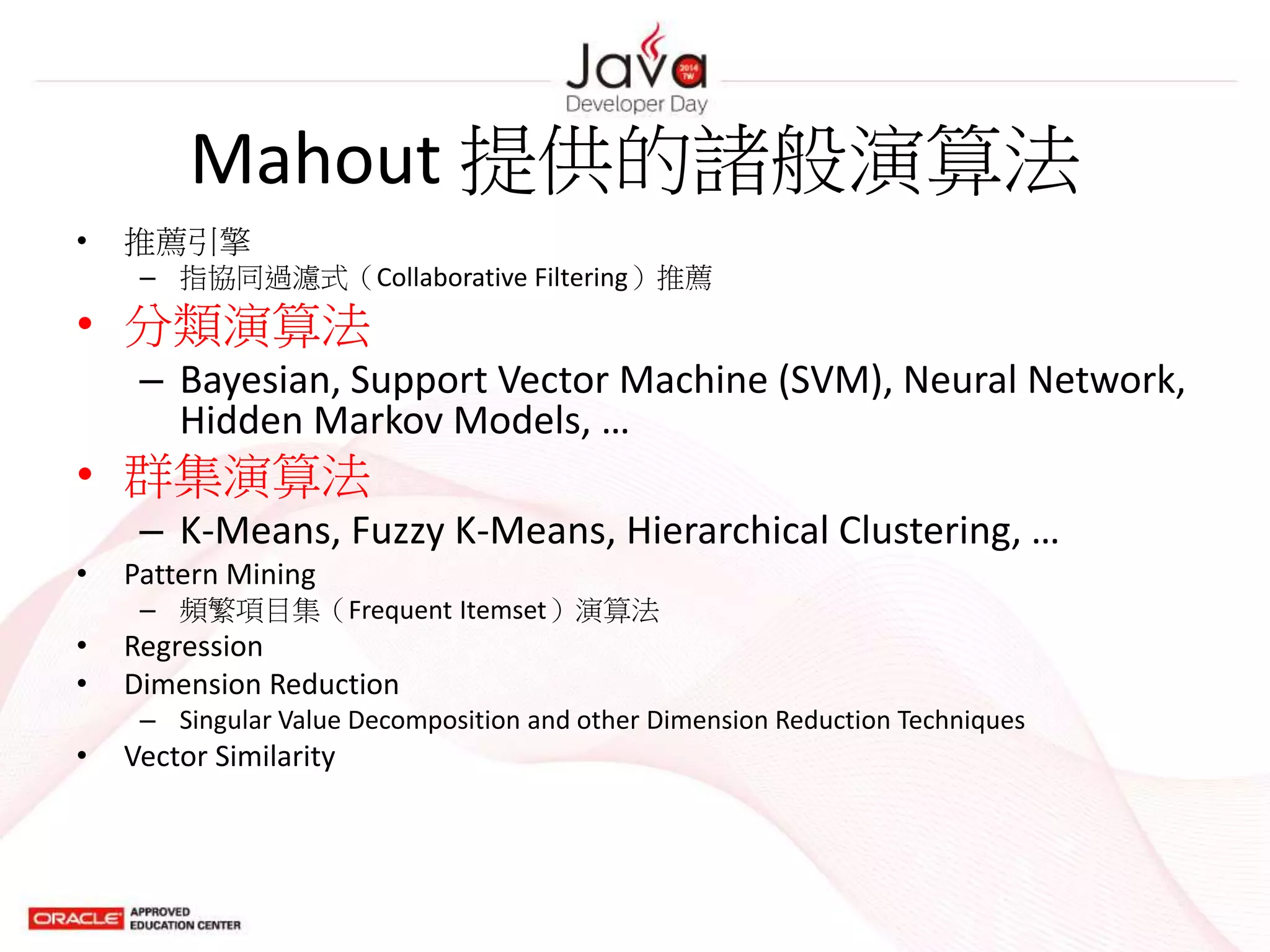 Mahout 提供的諸般演算法
• 推薦引擎
– 指協同過濾式（Collaborative Filtering）推薦
• 分類演算法
– Bayesian, Support Vector Machine (SVM), Neural Network,
Hidden Markov Models, …
• 群集演算法
– K-Means, Fuzzy K-Means, Hierarchical Clustering, …
• Pattern Mining
– 頻繁項目集（Frequent Itemset）演算法
• Regression
• Dimension Reduction
– Singular Value Decomposition and other Dimension Reduction Techniques
• Vector Similarity
 