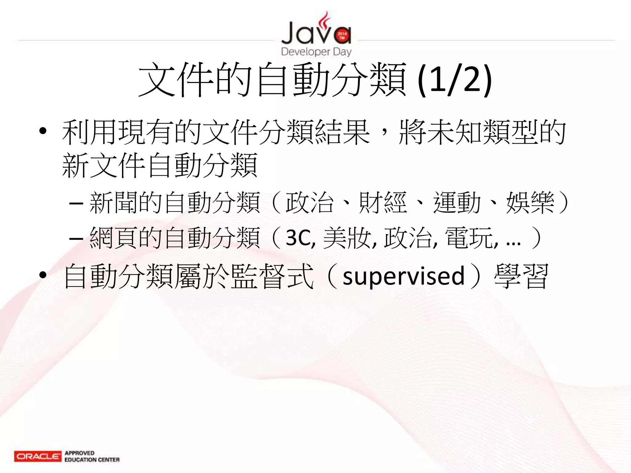文件的自動分類 (1/2)
• 利用現有的文件分類結果，將未知類型的
新文件自動分類
– 新聞的自動分類（政治、財經、運動、娛樂）
– 網頁的自動分類（3C, 美妝, 政治, 電玩, … ）
• 自動分類屬於監督式（supervised）學習
 