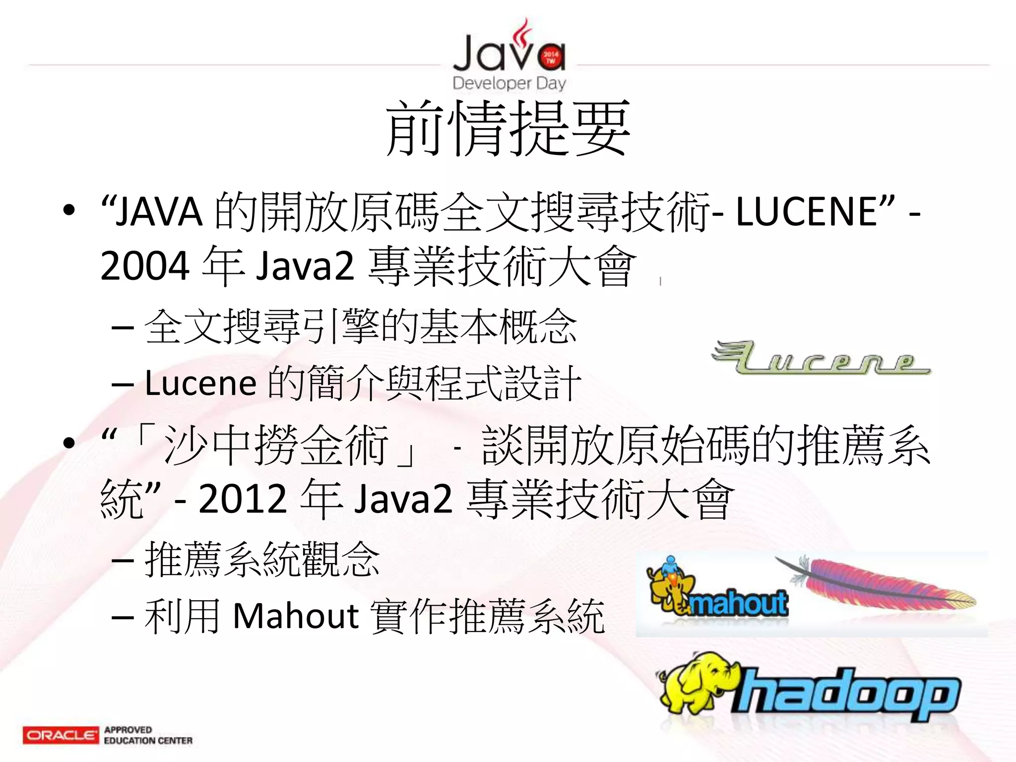 前情提要
• “JAVA 的開放原碼全文搜尋技術- LUCENE” -
2004 年 Java2 專業技術大會
– 全文搜尋引擎的基本概念
– Lucene 的簡介與程式設計
• “「沙中撈金術」﹣談開放原始碼的推薦系
統” - 2012 年 Java2 專業技術大會
– 推薦系統觀念
– 利用 Mahout 實作推薦系統
 