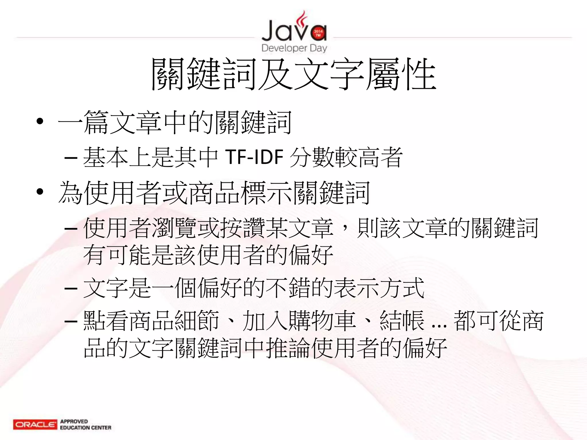 關鍵詞及文字屬性
• 一篇文章中的關鍵詞
– 基本上是其中 TF-IDF 分數較高者
• 為使用者或商品標示關鍵詞
– 使用者瀏覽或按讚某文章，則該文章的關鍵詞
有可能是該使用者的偏好
– 文字是一個偏好的不錯的表示方式
– 點看商品細節、加入購物車、結帳 ... 都可從商
品的文字關鍵詞中推論使用者的偏好
 