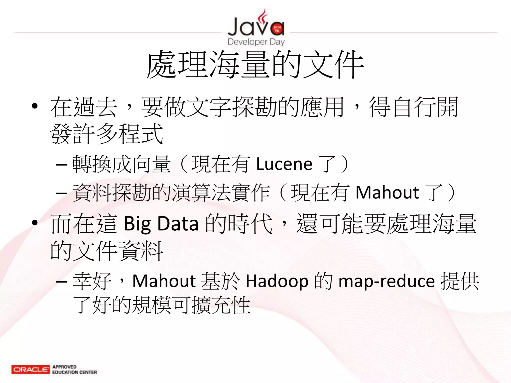 處理海量的文件
• 在過去，要做文字探勘的應用，得自行開
發許多程式
– 轉換成向量（現在有 Lucene 了）
– 資料探勘的演算法實作（現在有 Mahout 了）
• 而在這 Big Data 的時代，還可能要處理海量
的文件資料
– 幸好，Mahout 基於 Hadoop 的 map-reduce 提供
了好的規模可擴充性
 