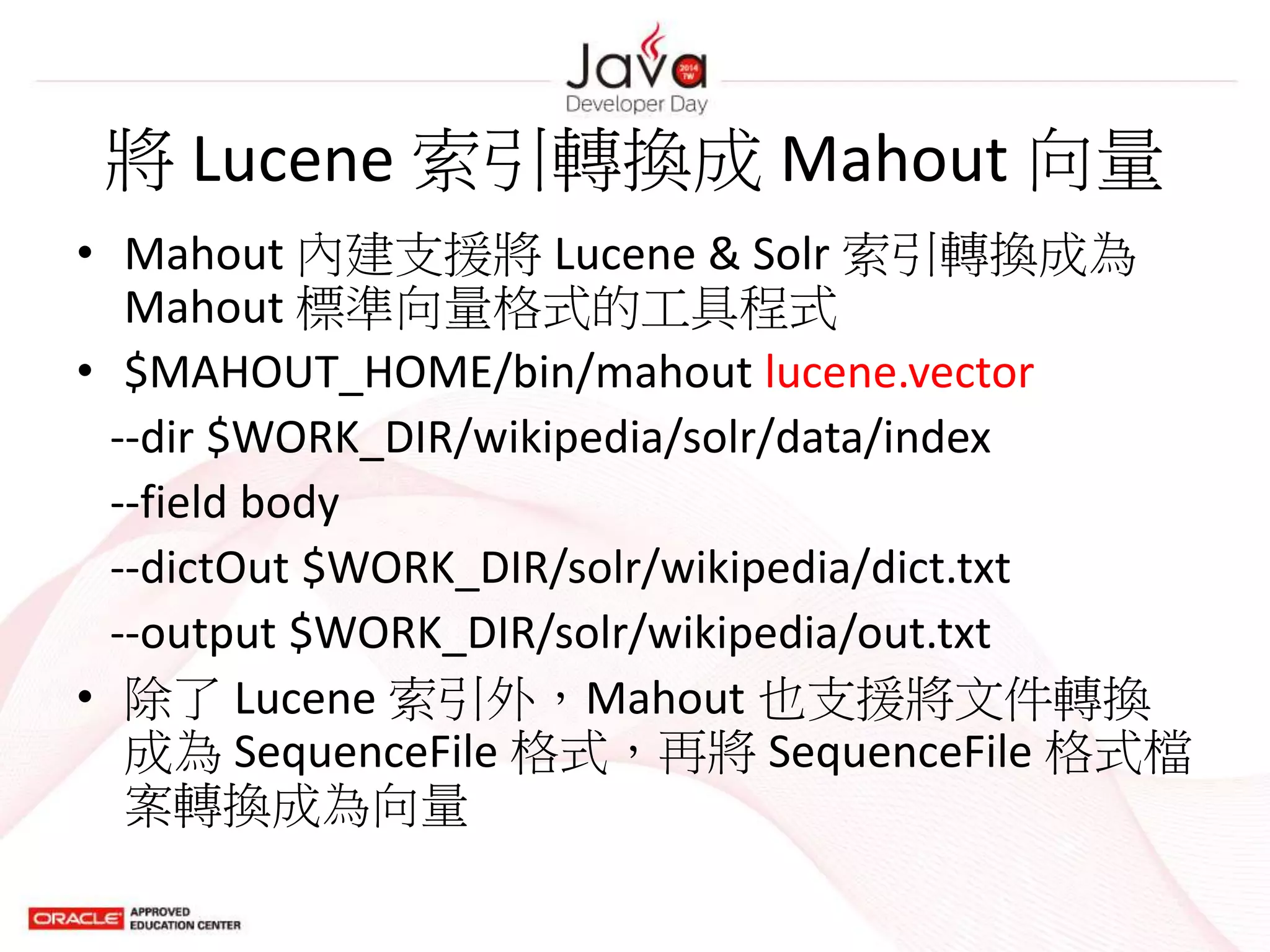 將 Lucene 索引轉換成 Mahout 向量
• Mahout 內建支援將 Lucene & Solr 索引轉換成為
Mahout 標準向量格式的工具程式
• $MAHOUT_HOME/bin/mahout lucene.vector
--dir $WORK_DIR/wikipedia/solr/data/index
--field body
--dictOut $WORK_DIR/solr/wikipedia/dict.txt
--output $WORK_DIR/solr/wikipedia/out.txt
• 除了 Lucene 索引外，Mahout 也支援將文件轉換
成為 SequenceFile 格式，再將 SequenceFile 格式檔
案轉換成為向量
 