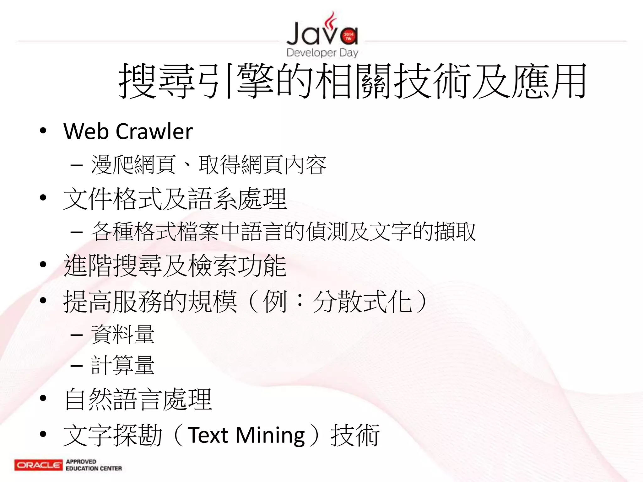 搜尋引擎的相關技術及應用
• Web Crawler
– 漫爬網頁、取得網頁內容
• 文件格式及語系處理
– 各種格式檔案中語言的偵測及文字的擷取
• 進階搜尋及檢索功能
• 提高服務的規模（例：分散式化）
– 資料量
– 計算量
• 自然語言處理
• 文字探勘（Text Mining）技術
 