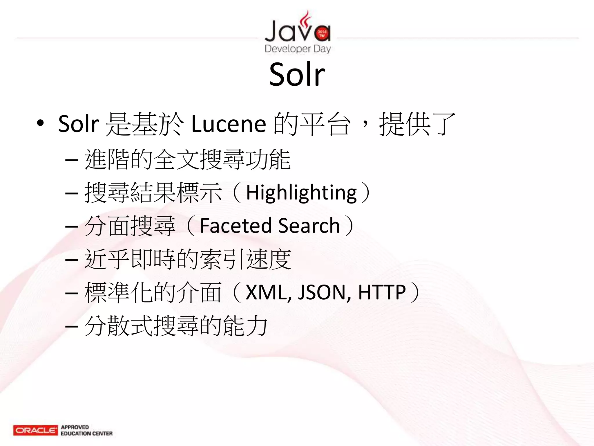 Solr
• Solr 是基於 Lucene 的平台，提供了
– 進階的全文搜尋功能
– 搜尋結果標示（Highlighting）
– 分面搜尋（Faceted Search）
– 近乎即時的索引速度
– 標準化的介面（XML, JSON, HTTP）
– 分散式搜尋的能力
 