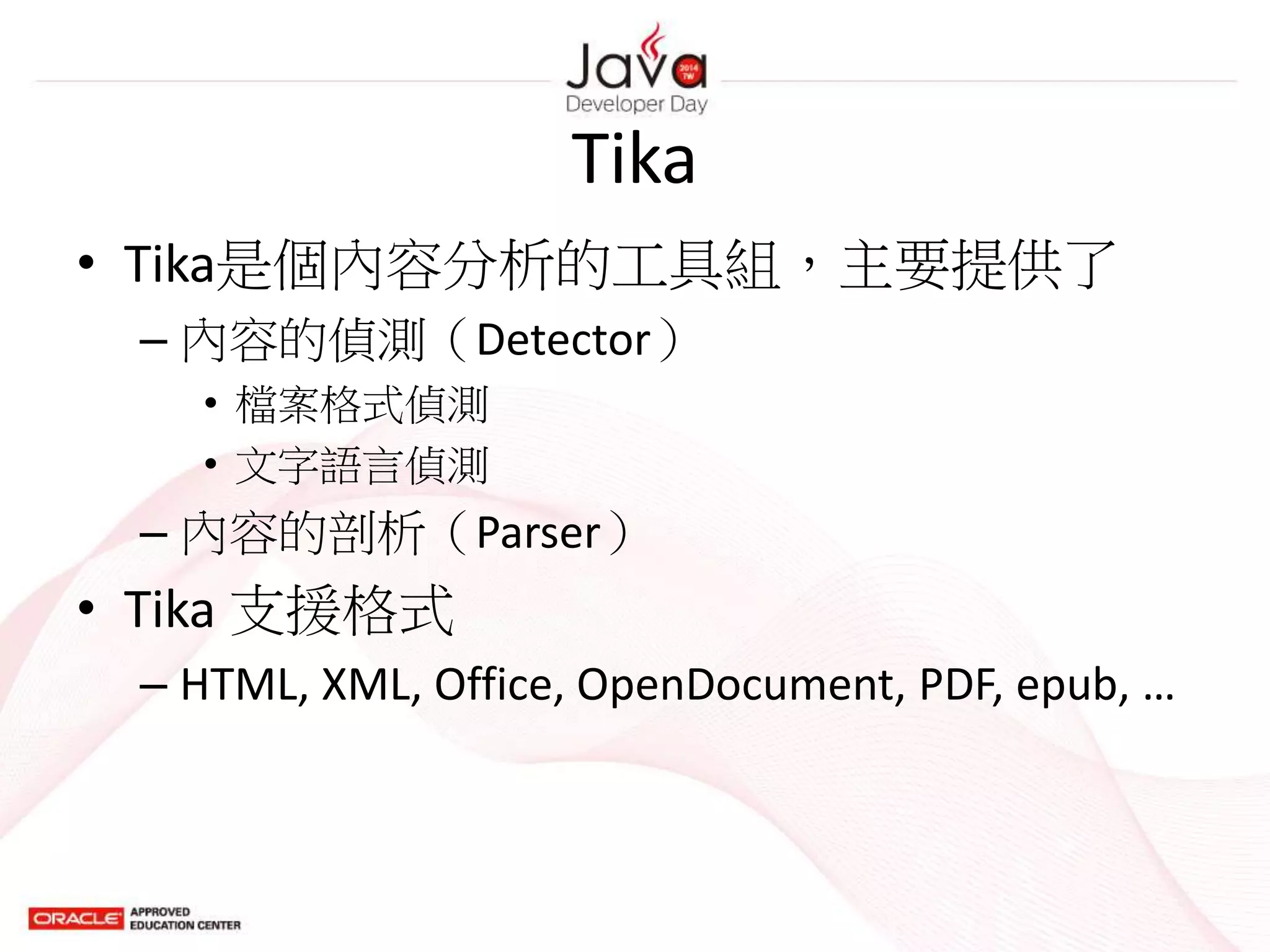 Tika
• Tika是個內容分析的工具組，主要提供了
– 內容的偵測（Detector）
• 檔案格式偵測
• 文字語言偵測
– 內容的剖析（Parser）
• Tika 支援格式
– HTML, XML, Office, OpenDocument, PDF, epub, …
 