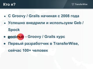 Кто я?
● C Groovy / Grails начиная с 2008 года
● Успешно внедрили и используем Geb /
Spock
● - Groovy / Grails курс
● Первый разработчик в TransferWise,
сейчас 100+ человек
 