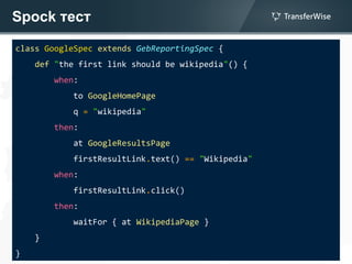 Spock тест
class GoogleSpec extends GebReportingSpec {
def "the first link should be wikipedia"() {
when:
to GoogleHomePage
q = "wikipedia"
then:
at GoogleResultsPage
firstResultLink.text() == "Wikipedia"
when:
firstResultLink.click()
then:
waitFor { at WikipediaPage }
}
}
 