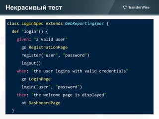Некрасивый тест
class LoginSpec extends GebReportingSpec {
def "login"() {
given: "a valid user"
go RegistrationPage
register("user", "password")
logout()
when: "the user logins with valid credentials"
go LoginPage
login("user", "password")
then: "the welcome page is displayed"
at DashboardPage
}
 
