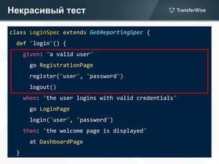 Некрасивый тест
class LoginSpec extends GebReportingSpec {
def "login"() {
given: "a valid user"
go RegistrationPage
register("user", "password")
logout()
when: "the user logins with valid credentials"
go LoginPage
login("user", "password")
then: "the welcome page is displayed"
at DashboardPage
}
 
