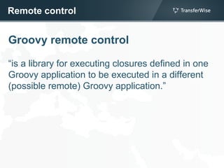 Remote control
Groovy remote control
“is a library for executing closures defined in one
Groovy application to be executed in a different
(possible remote) Groovy application.”
 