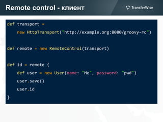 Remote control - клиент
def transport =
new HttpTransport("http://example.org:8080/groovy-rc")
def remote = new RemoteControl(transport)
def id = remote {
def user = new User(name: "Me", password: "pwd")
user.save()
user.id
}
 