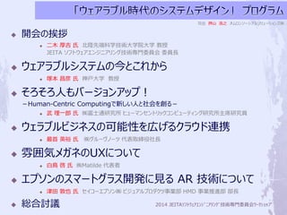 2014 JEITAｿﾌﾄｳｪｱｴﾝｼﾞﾆｱﾘﾝｸﾞ技術専門委員会ﾜｰｸｼｮｯﾌﾟ 
 開会の挨拶 
 二木厚吉氏北陸先端科学技術大学院大学教授 
JEITA ソフトウェアエンジニアリング技術専門委員会委員長 
 ウェアラブルシステムの今とこれから 
 塚本昌彦氏神戸大学教授 
 そろそろ人もバージョンアップ！ 
－Human-Centric Computingで新しい人と社会を創る－ 
 武理一郎氏㈱富士通研究所ヒューマンセントリックコンピューティング研究所主席研究員 
 ウェラブルビジネスの可能性を広げるクラウド連携 
 最首英裕氏㈱グルーヴノーツ代表取締役社長 
 雰囲気メガネのUXについて 
 白鳥啓氏㈱Matilde 代表者 
 エプソンのスマートグラス開発に見るAR 技術について 
 津田敦也氏セイコーエプソン㈱ビジュアルプロダクツ事業部HMD 事業推進部部長 
 総合討議 
司会押山浩之オムロンソーシアルソリューションズ㈱ 
 