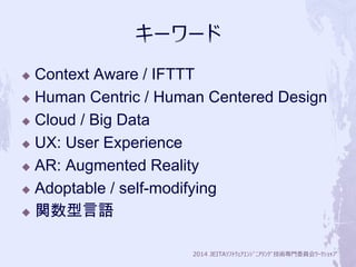  Context Aware / IFTTT 
 Human Centric / Human Centered Design 
2014 JEITAｿﾌﾄｳｪｱｴﾝｼﾞﾆｱﾘﾝｸﾞ技術専門委員会ﾜｰｸｼｮｯﾌﾟ 
 Cloud / Big Data 
 UX: User Experience 
 AR: Augmented Reality 
 Adoptable / self-modifying 
 関数型言語 
