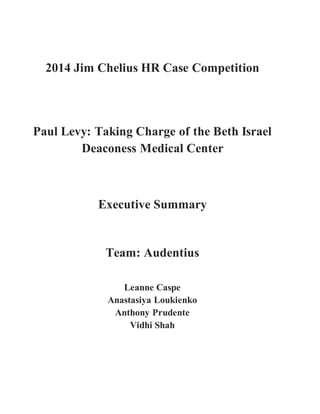 2014 Jim Chelius HR Case Competition
Paul Levy: Taking Charge of the Beth Israel
Deaconess Medical Center
Executive Summary
Team: Audentius
Leanne Caspe
Anastasiya Loukienko
Anthony Prudente
Vidhi Shah
 