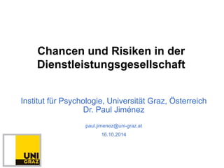 Chancen und Risiken in der 
Dienstleistungsgesellschaft 
Institut für Psychologie, Universität Graz, Österreich 
Dr. Paul Jiménez 
paul.jimenez@uni-graz.at 
16.10.2014 
 