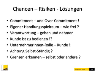 Chancen – Risiken - Lösungen 
• Commitment – und Over-Commitment ! 
• Eigener Handlungsspielraum – wie frei ? 
• Verantwortung – geben und nehmen 
• Kunde ist zu bedienen !? 
• UnternehmerInnen-Rolle – Kunde ! 
• Achtung Selbst-Ständig ? 
• Grenzen erkennen – selbst oder andere ? 
Jiménez & Dunkl 13 
 