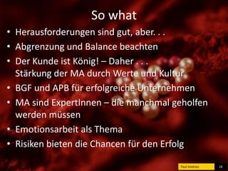So what 
• Herausforderungen sind gut, aber. . . 
• Abgrenzung und Balance beachten 
• Der Kunde ist König! – Daher . . . 
Stärkung der MA durch Werte und Kultur 
• BGF und APB für erfolgreiche Unternehmen 
• MA sind ExpertInnen – die manchmal geholfen 
werden müssen 
• Emotionsarbeit als Thema 
• Risiken bieten die Chancen für den Erfolg 
Paul Jiménez 18 
 