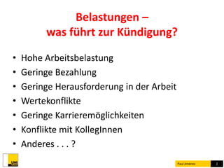 Belastungen – 
was führt zur Kündigung? 
• Hohe Arbeitsbelastung 
• Geringe Bezahlung 
• Geringe Herausforderung in der Arbeit 
• Wertekonflikte 
• Geringe Karrieremöglichkeiten 
• Konflikte mit KollegInnen 
• Anderes . . . ? 
Paul Jiménez 2 
 