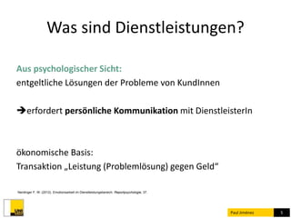 Was sind Dienstleistungen? 
Paul Jiménez 5 
Aus psychologischer Sicht: 
entgeltliche Lösungen der Probleme von KundInnen 
erfordert persönliche Kommunikation mit DienstleisterIn 
ökonomische Basis: 
Transaktion „Leistung (Problemlösung) gegen Geld“ 
Nerdinger F. W. (2012). Emotionsarbeit im Dienstleistungsbereich. Reportpsychologie, 37. 
 
