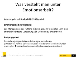 Was versteht man unter 
Emotionsarbeit? 
Paul Jiménez 9 
Konzept geht auf Hochschild (1990) zurück 
Emotionsarbeit definiert als: 
das Management des Fühlens mit dem Ziel, im Tausch für Lohn eine 
öffentlich sichtbare Darstellung von Gefühlen zu präsentieren 
Ausgangspunkt: 
Darstellungsregeln in Dienstleistungsunternehmen 
(schreiben vor, welchen Gefühlsausdruck die Mitarbeiter im Kontakt mit Kunden 
zeigen sollen  positive Emotionen darstellen bzw. negative unterdrücken) 
Nerdinger F. W. (2012). Emotionsarbeit im Dienstleistungsbereich. Reportpsychologie, 37. 
 