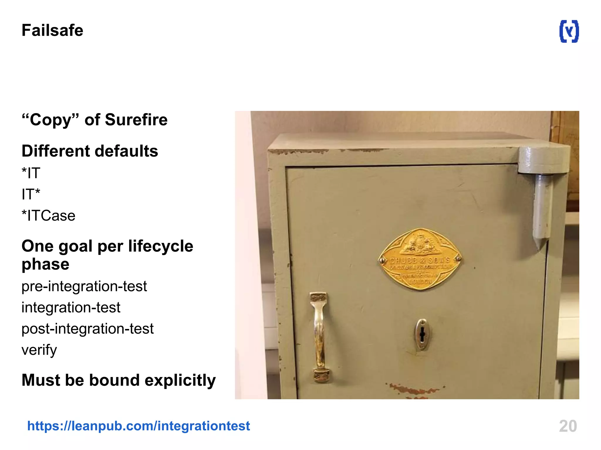 Failsafe 
“Copy” of Surefire 
Different defaults 
*IT 
IT* 
*ITCase 
One goal per lifecycle 
phase 
pre-integration-test 
integration-test 
post-integration-test 
verify 
Must be bound explicitly 
https://leanpub.com/integrationtest 20 
 