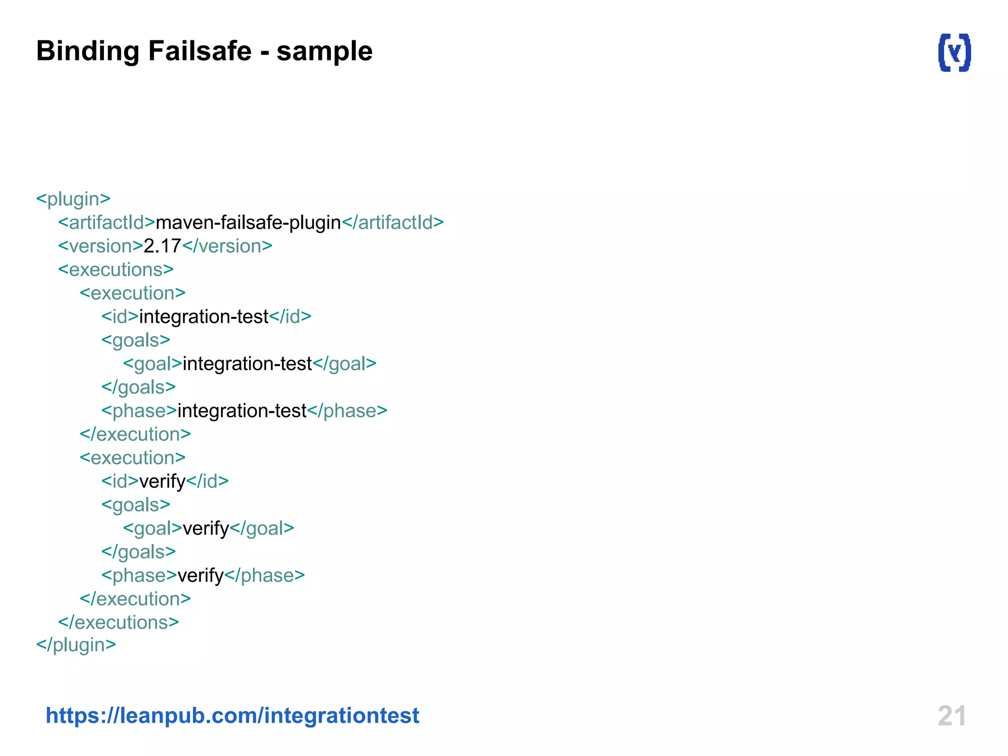 Binding Failsafe - sample 
<plugin> 
<artifactId>maven-failsafe-plugin</artifactId> 
<version>2.17</version> 
<executions> 
<execution> 
<id>integration-test</id> 
<goals> 
<goal>integration-test</goal> 
</goals> 
<phase>integration-test</phase> 
</execution> 
<execution> 
<id>verify</id> 
<goals> 
<goal>verify</goal> 
</goals> 
<phase>verify</phase> 
</execution> 
</executions> 
</plugin> 
https://leanpub.com/integrationtest 21 
 