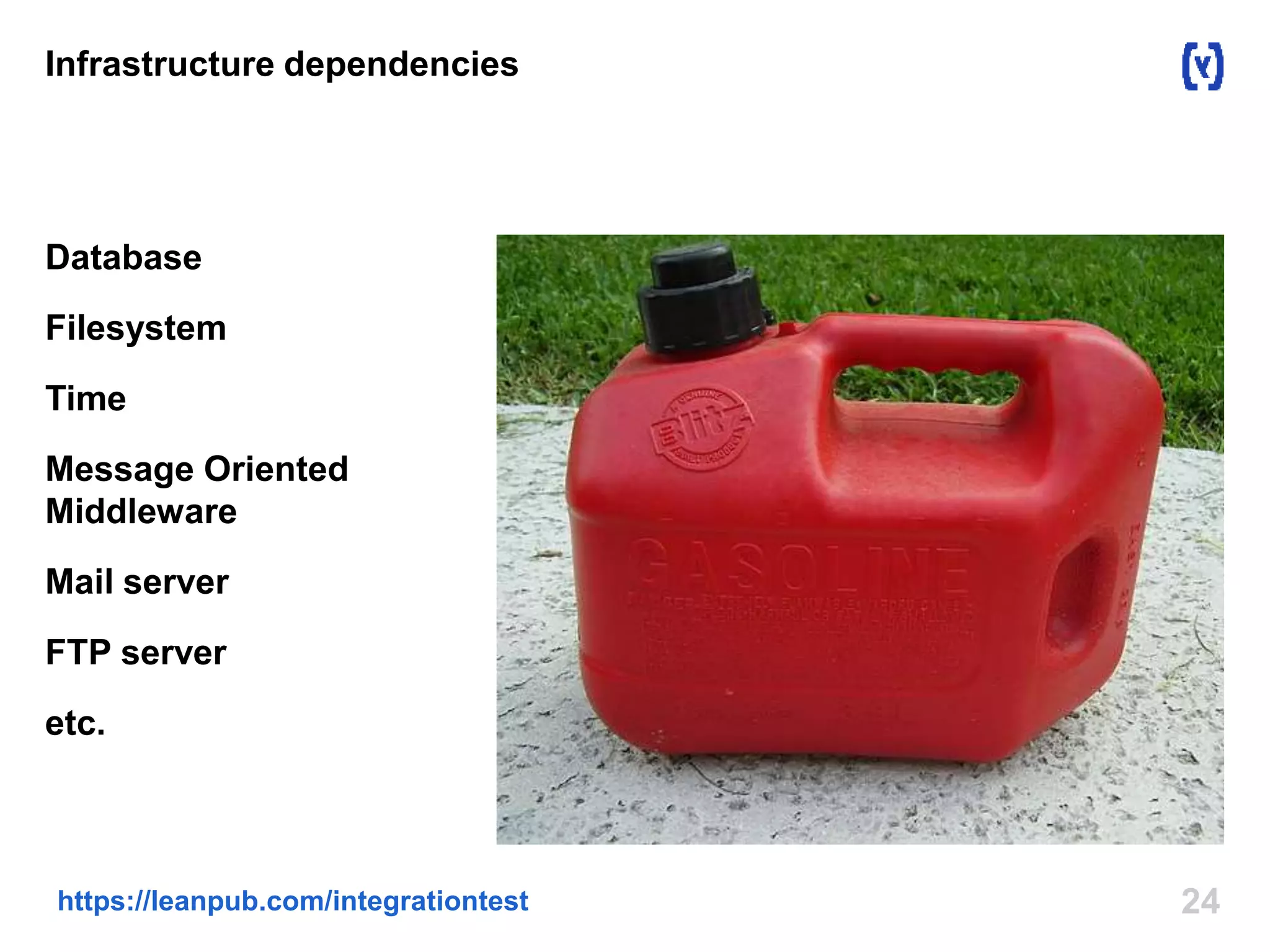 Infrastructure dependencies 
Database 
Filesystem 
Time 
Message Oriented 
Middleware 
Mail server 
FTP server 
etc. 
https://leanpub.com/integrationtest 24 
 