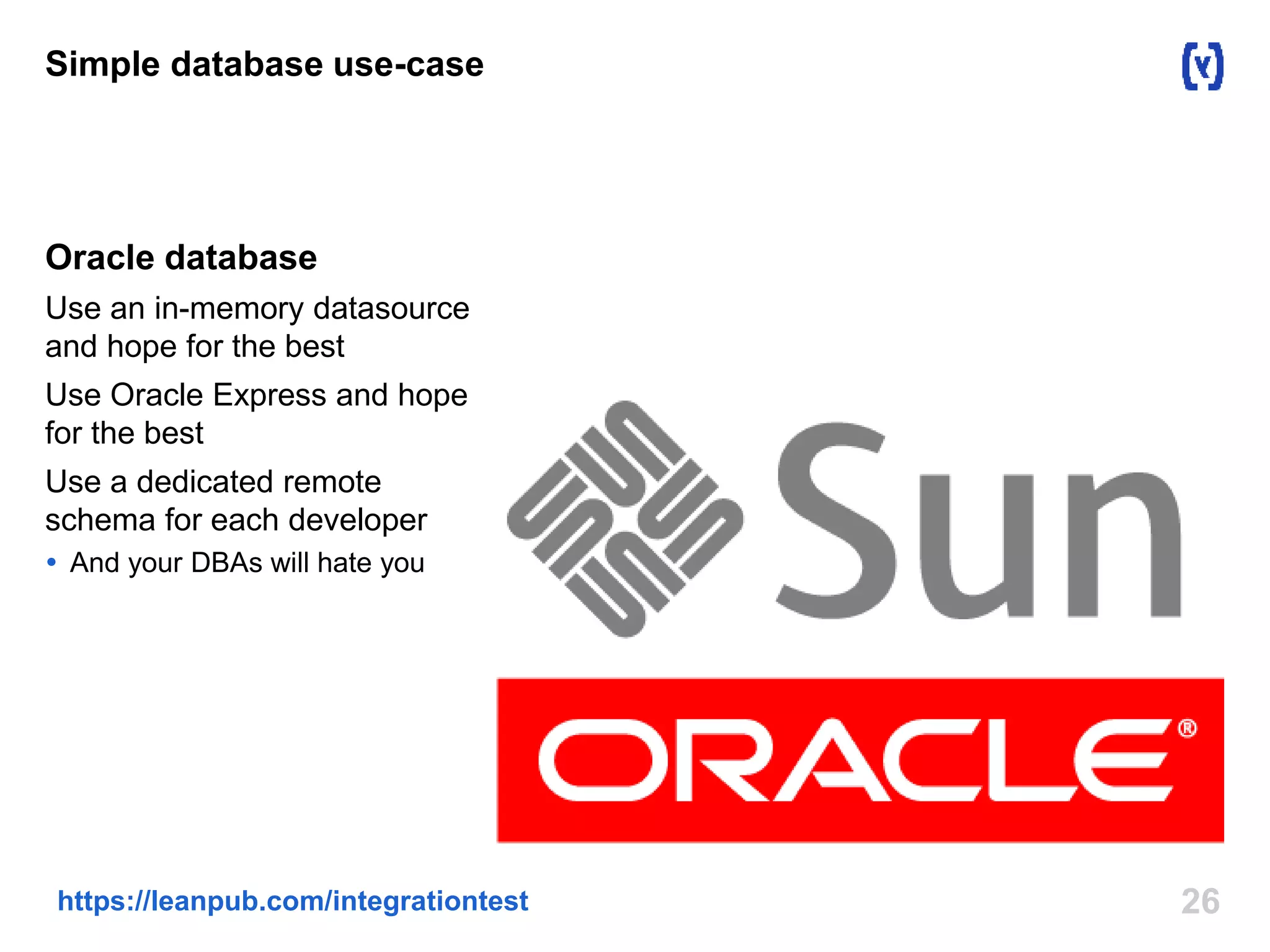 Simple database use-case 
Oracle database 
Use an in-memory datasource 
and hope for the best 
Use Oracle Express and hope 
for the best 
Use a dedicated remote 
schema for each developer 
 And your DBAs will hate you 
https://leanpub.com/integrationtest 26 
 