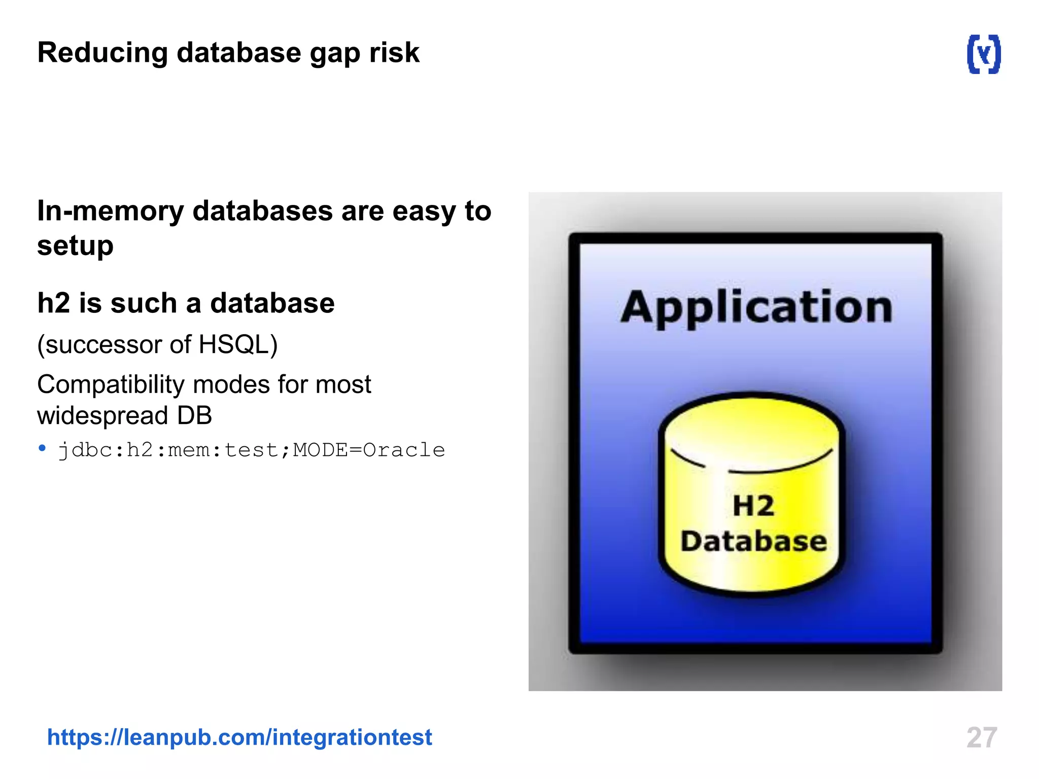Reducing database gap risk 
In-memory databases are easy to 
setup 
h2 is such a database 
(successor of HSQL) 
Compatibility modes for most 
widespread DB 
 jdbc:h2:mem:test;MODE=Oracle 
https://leanpub.com/integrationtest 27 
 