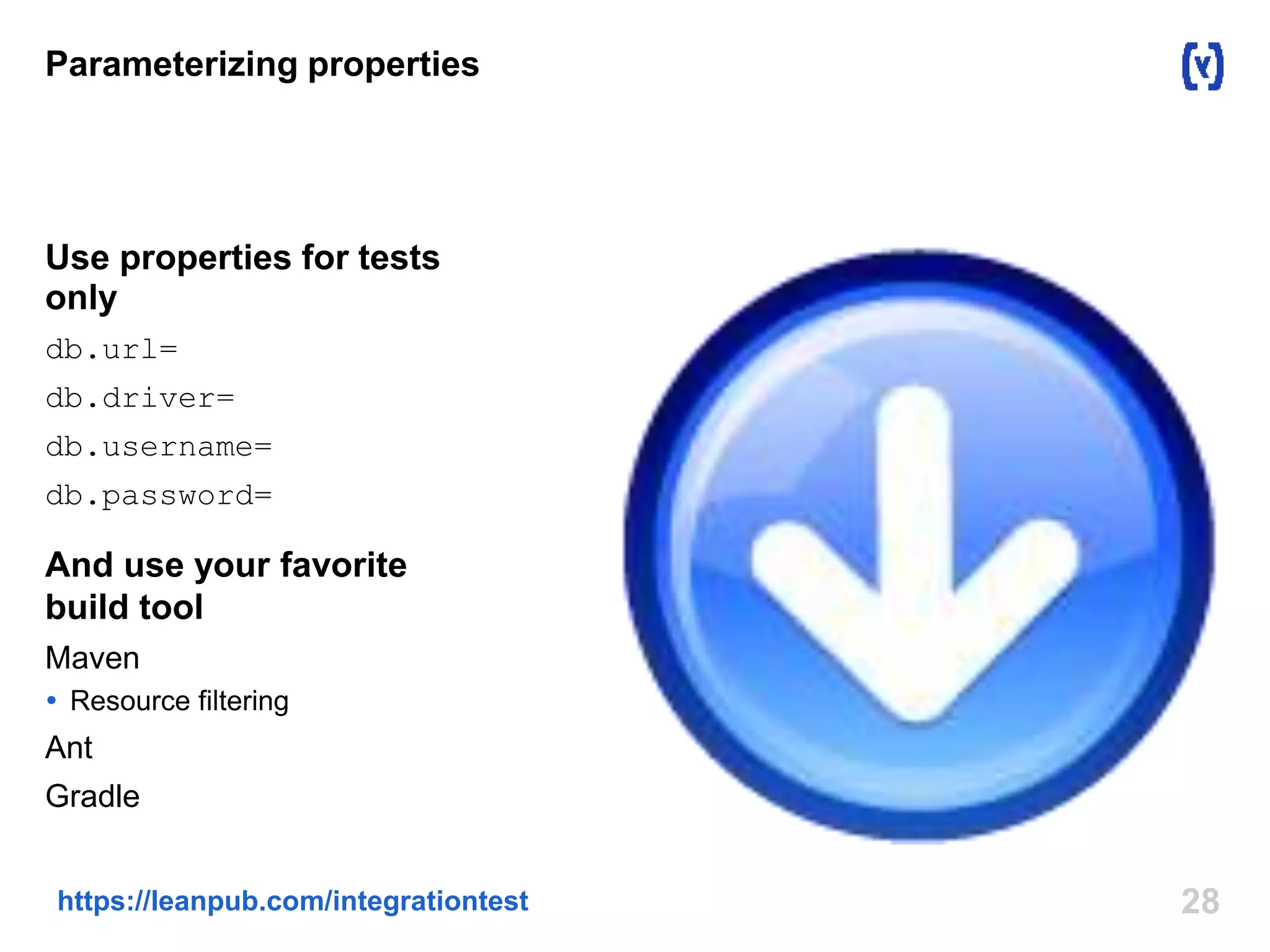 Parameterizing properties 
Use properties for tests 
only 
db.url= 
db.driver= 
db.username= 
db.password= 
And use your favorite 
build tool 
Maven 
 Resource filtering 
Ant 
Gradle 
https://leanpub.com/integrationtest 28 
 