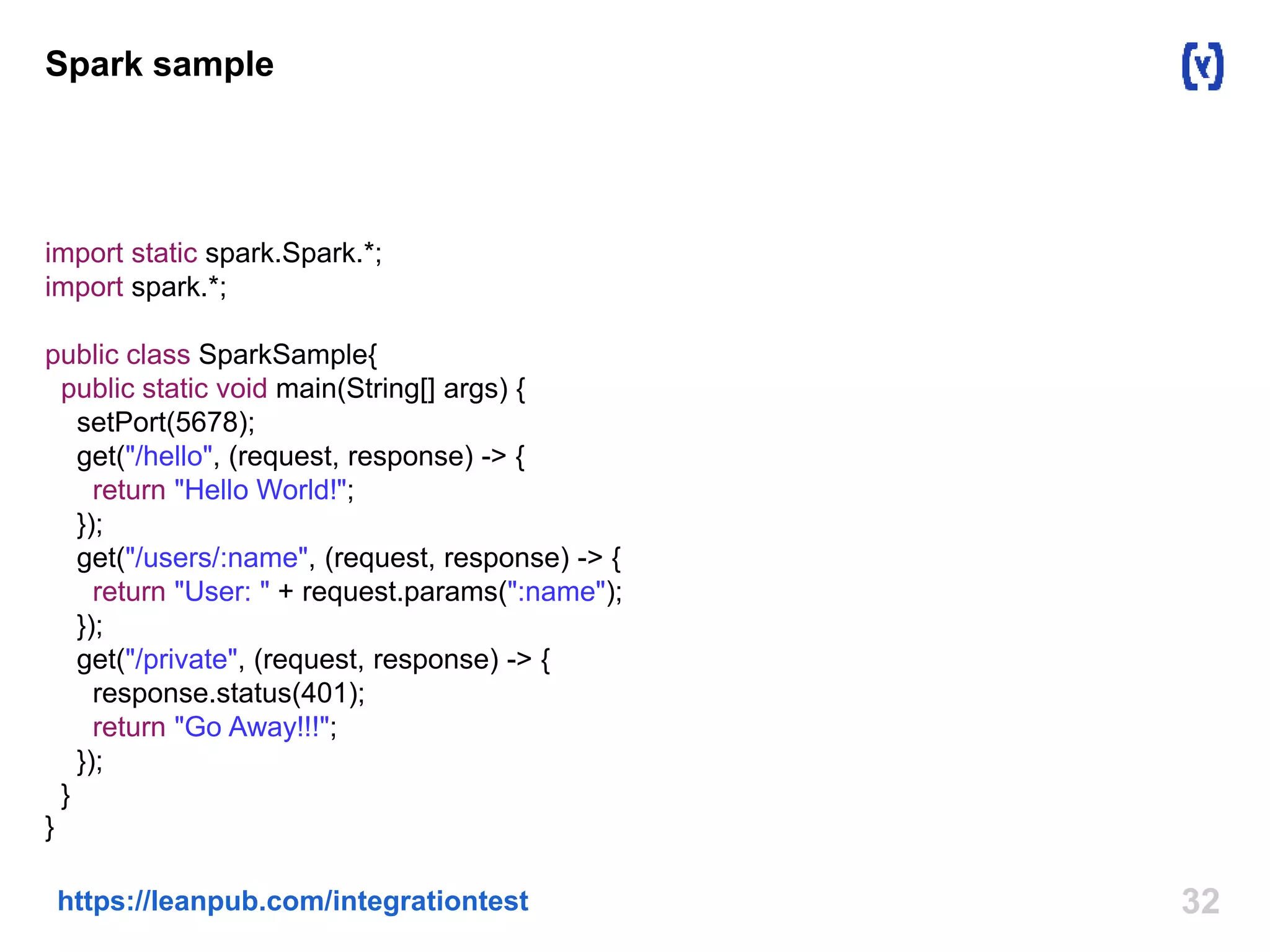 Spark sample 
import static spark.Spark.*; 
import spark.*; 
public class SparkSample{ 
public static void main(String[] args) { 
setPort(5678); 
get("/hello", (request, response) -> { 
return "Hello World!"; 
}); 
get("/users/:name", (request, response) -> { 
return "User: " + request.params(":name"); 
}); 
get("/private", (request, response) -> { 
response.status(401); 
return "Go Away!!!"; 
}); 
} 
} 
https://leanpub.com/integrationtest 32 
 