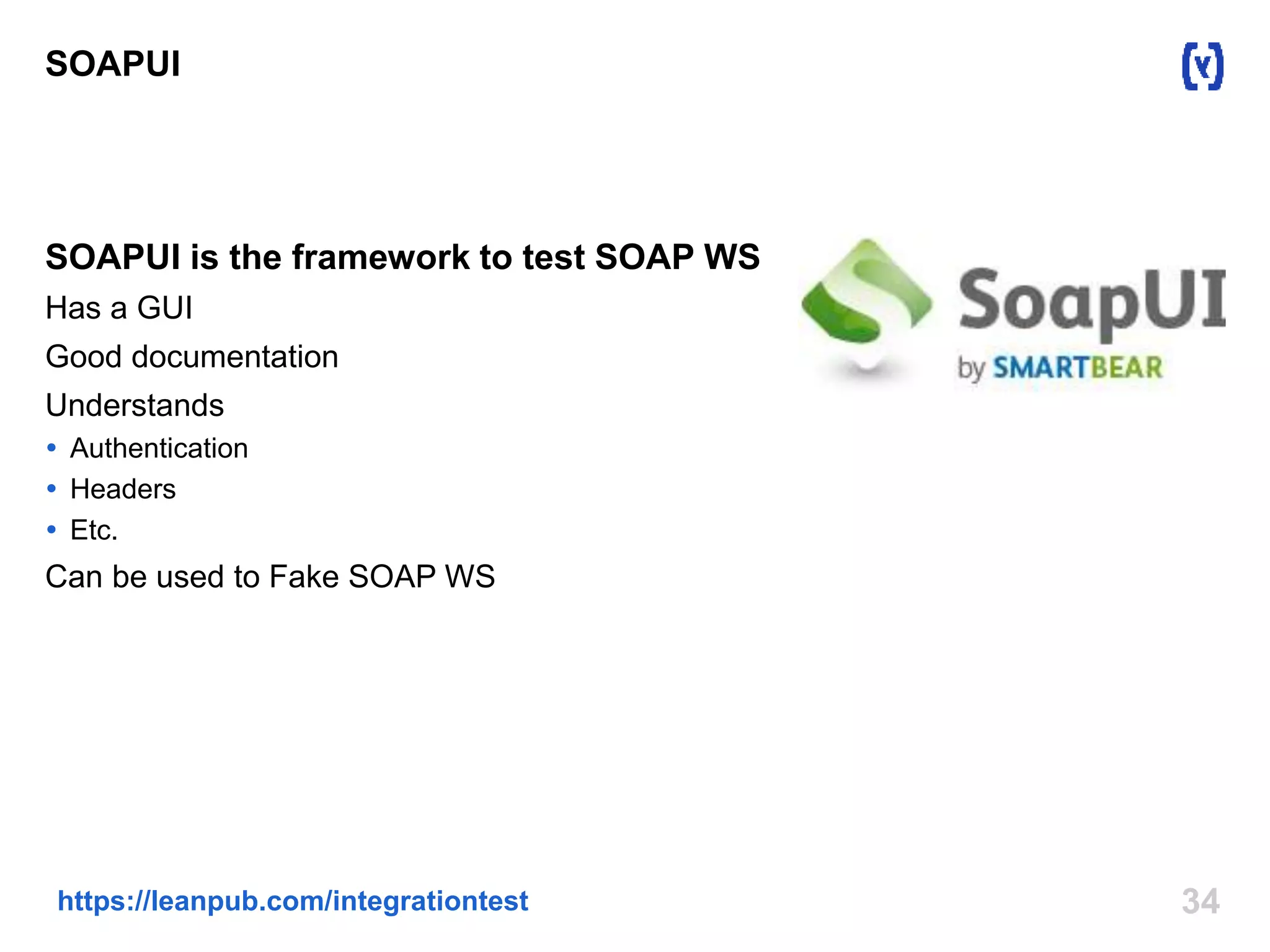 SOAPUI 
SOAPUI is the framework to test SOAP WS 
Has a GUI 
Good documentation 
Understands 
 Authentication 
 Headers 
 Etc. 
Can be used to Fake SOAP WS 
https://leanpub.com/integrationtest 34 
 