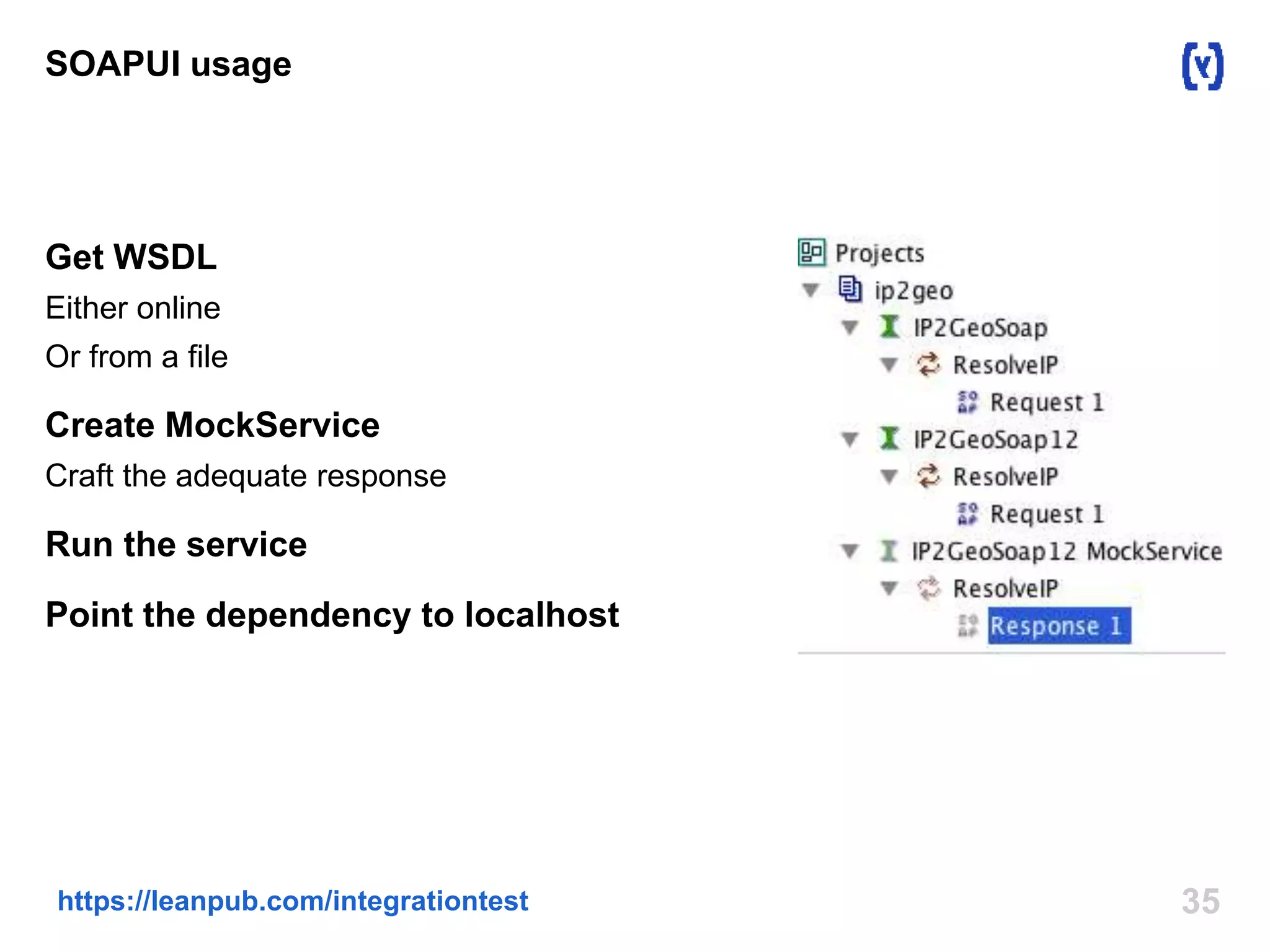 SOAPUI usage 
Get WSDL 
Either online 
Or from a file 
Create MockService 
Craft the adequate response 
Run the service 
Point the dependency to localhost 
https://leanpub.com/integrationtest 35 
 
